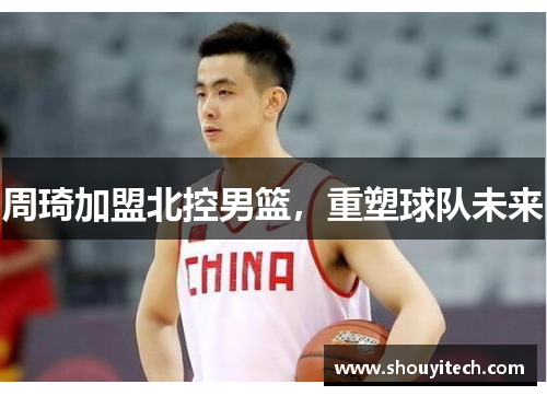 周琦加盟北控男篮，重塑球队未来
