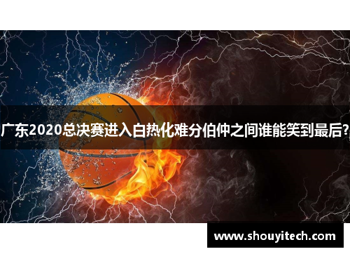 广东2020总决赛进入白热化难分伯仲之间谁能笑到最后？